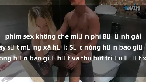 phim sex không che miễn phí Bộ ảnh gái Việt Nam nude gây sốt mạng xã hội: Sắc nóng hơn bao giờ hết và thu hút triệu lượt xem