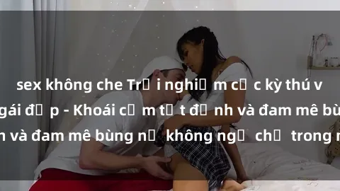 sex không che Trải nghiệm cực kỳ thú vị khi làm tình với gái đẹp - Khoái cảm tột đỉnh và đam mê bùng nổ không ngờ chỉ trong một đêm!