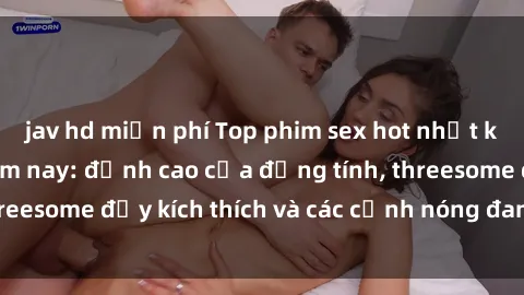 jav hd miễn phí Top phim sex hot nhất không thể bỏ lỡ năm nay: đỉnh cao của đồng tính, threesome đầy kích thích và các cảnh nóng đang gây sốt!