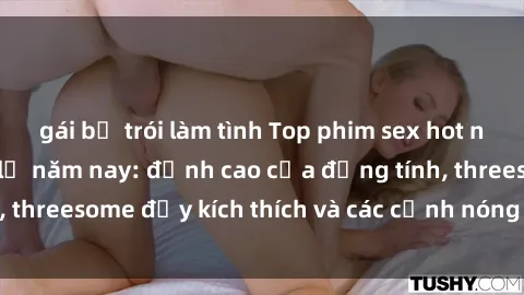 gái bị trói làm tình Top phim sex hot nhất không thể bỏ lỡ năm nay: đỉnh cao của đồng tính, threesome đầy kích thích và các cảnh nóng đang gây sốt!