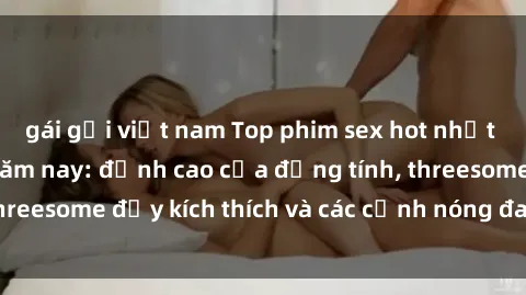 gái gọi việt nam Top phim sex hot nhất không thể bỏ lỡ năm nay: đỉnh cao của đồng tính, threesome đầy kích thích và các cảnh nóng đang gây sốt!