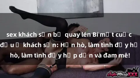 sex khách sạn bị quay lén Bí mật cuộc hẹn gái Việt lần đầu ở khách sạn: Hẹn hò, làm tình đầy hấp dẫn và đam mê!