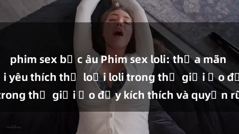 phim sex bắc âu Phim sex loli: thỏa mãn đam mê của người yêu thích thể loại loli trong thế giới ảo đầy kích thích và quyến rũ.
