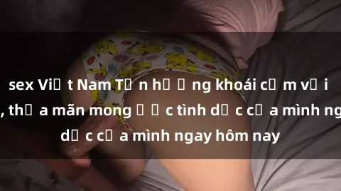 sex Việt Nam Tận hưởng khoái cảm với gái xinh sex, thỏa mãn mong ước tình dục của mình ngay hôm nay