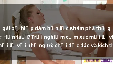 gái bị hiếp dâm bạo lực Khám phá thế giới sex trực tuyến: Hơn tuổi? Trải nghiệm cảm xúc mới lạ với những trò chơi độc đáo và kích thích người lớn