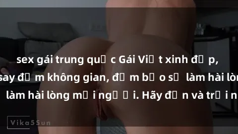 sex gái trung quốc Gái Việt xinh đẹp, nồng nàn làm tình say đắm không gian, đảm bảo sẽ làm hài lòng mọi người. Hãy đến và trải nghiệm ngay!