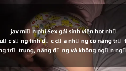jav miễn phí Sex gái sinh viên hot nhất: Cùng khám phá cuộc sống tình dục của những cô nàng trẻ trung, năng động và không ngần ngại thử nghiệm!
