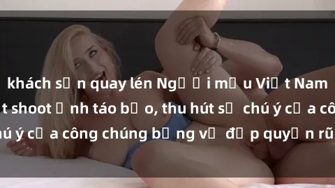 khách sạn quay lén Người mẫu Việt Nam gây sốt với loạt shoot ảnh táo bạo, thu hút sự chú ý của công chúng bằng vẻ đẹp quyến rũ và gợi cảm.