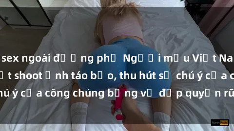sex ngoài đường phố Người mẫu Việt Nam gây sốt với loạt shoot ảnh táo bạo, thu hút sự chú ý của công chúng bằng vẻ đẹp quyến rũ và gợi cảm.