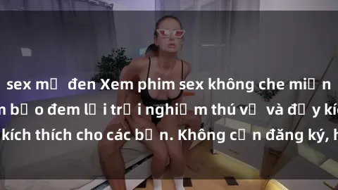 sex mỹ đen Xem phim sex không che miễn phí tại đây, đảm bảo đem lại trải nghiệm thú vị và đầy kích thích cho các bạn. Không cần đăng ký, hoàn toàn miễn phí.