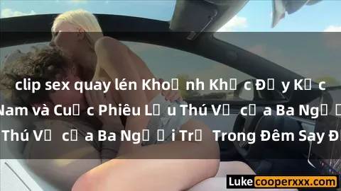 clip sex quay lén Khoảnh Khắc Đầy Kịch Tính: Sex Việt Nam và Cuộc Phiêu Lưu Thú Vị của Ba Người Trẻ Trong Đêm Say Đắm