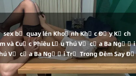 sex bị quay lén Khoảnh Khắc Đầy Kịch Tính: Sex Việt Nam và Cuộc Phiêu Lưu Thú Vị của Ba Người Trẻ Trong Đêm Say Đắm
