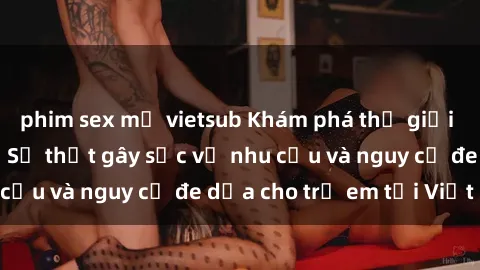 phim sex mỹ vietsub Khám phá thế giới sex loli Việt Nam: Sự thật gây sốc về nhu cầu và nguy cơ đe dọa cho trẻ em tại Việt Nam