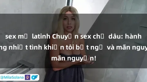 sex mỹ latinh Chuyện sex chị dâu: hành động nhiệt tình khiến tôi bất ngờ và mãn nguyện!