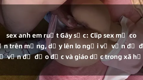 sex anh em ruột Gây sốc: Clip sex mẹ con Việt Nam lan truyền trên mạng, dấy lên lo ngại về vấn đề đạo đức và giáo dục trong xã hội hiện nay.