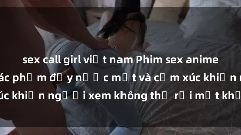 sex call girl việt nam Phim sex anime đỉnh cao: Những tác phẩm đầy nước mắt và cảm xúc khiến người xem không thể rời mắt khỏi màn hình