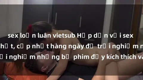 sex loạn luân vietsub Hấp dẫn với sex hentai vietsub mới nhất, cập nhật hàng ngày để trải nghiệm những bộ phim đầy kích thích và hấp dẫn.