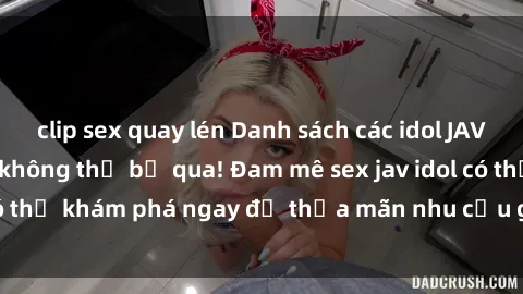 clip sex quay lén Danh sách các idol JAV hot nhất hiện nay không thể bỏ qua! Đam mê sex jav idol có thể khám phá ngay để thỏa mãn nhu cầu giải trí của mình!
