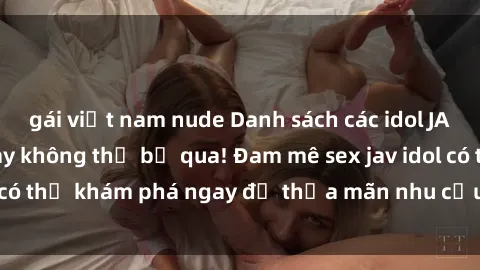 gái việt nam nude Danh sách các idol JAV hot nhất hiện nay không thể bỏ qua! Đam mê sex jav idol có thể khám phá ngay để thỏa mãn nhu cầu giải trí của mình!