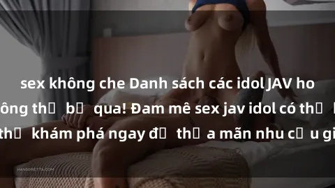 sex không che Danh sách các idol JAV hot nhất hiện nay không thể bỏ qua! Đam mê sex jav idol có thể khám phá ngay để thỏa mãn nhu cầu giải trí của mình!
